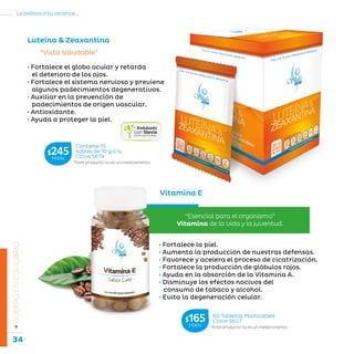 34
La belleza a tu alcance...
»CUERPOENEQUILIBRIO
• Fortalece el globo ocular y retarda
el deterioro de los ojos.
• Fortalece el sistema nervioso y previene
algunos padecimientos degenerativos.
• Auxiliar en la prevención de
padecimientos de origen vascular.
• Antioxidante.
• Ayuda a proteger la piel.
“Vista saludable”
Luteína  Zeaxantina
Vitamina E
“Esencial para el organismo”
Vitamina de la vida y la juventud.
• Fortalece la piel.
• Aumenta la producción de nuestras defensas.
• Favorece y acelera el proceso de cicatrización.
• Fortalece la producción de glóbulos rojos.
• Ayuda en la absorción de la Vitamina A.
• Disminuye los efectos nocivos del
consumo de tabaco y alcohol.
• Evita la degeneración celular.
*Este producto no es un medicamento.
60 Tabletas Masticables
Clave S607$165MXN
*Este producto no es un medicamento.
Contiene 15
sobres de 10 g c/u.
Clave S619
$245MXN
 