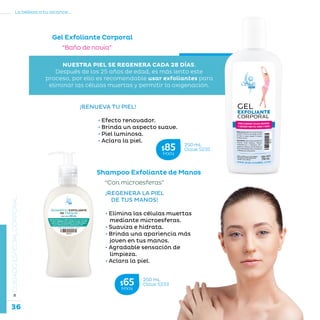 36
La belleza a tu alcance...
»CUIDADOESPECIALCORPORAL
Gel Exfoliante Corporal
“Baño de novia”
¡RENUEVA TU PIEL!
	 • Efecto renovador.
	 • Brinda un aspecto suave.
	 • Piel luminosa.
	 • Aclara la piel.
NUESTRA PIEL SE REGENERA CADA 28 DÍAS.
Después de los 25 años de edad, es más lento este
proceso, por ello es recomendable usar exfoliantes para
eliminar las células muertas y permitir la oxigenación.
Shampoo Exfoliante de Manos
¡REGENERA LA PIEL
DE TUS MANOS!
• Elimina las células muertas
mediante microesferas.
• Suaviza e hidrata.
• Brinda una apariencia más
joven en tus manos.
• Agradable sensación de
limpieza.
• Aclara la piel.
“Con microesferas”
250 mL
Clave S233$65MXN
250 mL
Clave S235$85MXN
 