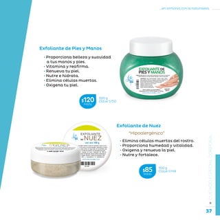 37
...en armonía con la naturaleza.
»CUIDADOESPECIALCORPORAL
Exfoliante de Pies y Manos
• Proporciona belleza y suavidad
a tus manos y pies.
• Vitamina y reafirma.
• Renueva tu piel.
• Nutre e hidrata.
• Elimina células muertas.
• Oxigena tu piel.
Exfoliante de Nuez
“Hipoalergénico”
• Elimina células muertas del rostro.
• Proporciona humedad y vitalidad.
• Oxigena y renueva la piel.
• Nutre y fortalece.
100 g
Clave S148$85MXN
320 g
Clave S150$120MXN
 
