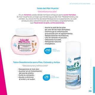 39
...en armonía con la naturaleza.
»CUIDADOESPECIALCORPORAL
Talco Desodorante para Pies, Calzado y Axilas
“Desodorante y refrescante”
• Desaparece el mal olor.
• Auxiliar en el tratamiento
del pie de atleta.
• Evita la comezón.
• Ayuda a eliminar
el ardor y el sudor.
Es un mineral usado desde tiempos antiguos para curar heridas.
El mar muerto es un lago que recibe aguas del mar Mediterráneo y río
Jordán. Su única forma de desemboque es la evaporación, la cual
produce alta concentración de minerales y oligoelementos
que favorecen la piel y articulaciones.
Sales del Mar Muerto
“Desinflama tus pies”
• Nutre la piel de los pies
(es una de las más dañadas).
• Disminuye la inflamación
provocada por el agotamiento.
• Relaja dolores reumáticos.
• Útil en tensión muscular.
• Descansa tus pies.
• Relajante natural.
• Analgésico.
260 g
Clave S152$110MXN
155 g
Clave S080$78MXN
 