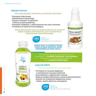 4
La belleza a tu alcance...
»CUERPOENEQUILIBRIO
Bebida Premier
Jugo de Sábila
“Con resveratrol y frutas tropicales”
• Fortalece la mucosa digestiva
y revitaliza la mucosa intestinal.
• Antioxidante y regenerador celular.
• Reduce acidez estomacal y evita el estreñimiento.
• Auxiliar en problemas digestivos como:
colitis, úlcera gástrica y duodenal.
¡CUIDA QUE TU CUERPO TENGA
TODO LO QUE NECESITA PARA
MANTENER UN PESO IDEAL!
*Este producto no es un medicamento.
500 mL
Clave S195$110MXN
*Este producto no es un medicamento.
500 mL
Clave S706$185MXN
“De cuachalalate, cancerina y extractos naturales”
Uno de los mayores retos hoy en día es
mantener un CUERPO DELGADO Y SALUDABLE,
llevando una dieta balanceada con
una ALIMENTACIÓN SANA.
¡Del Cuachalalate hay una larga tradición de consumo
desde la época prehispánica, por sus beneficios
relacionados con el estómago!
• Previene infecciones.
• Desinflama el estómago.
• Ayuda a prevenir la gastritis
crónica y úlcera gástrica.
• Previene molestias y afecciones en las vías urinarias.
• Fortalece el sistema inmunológico.
 