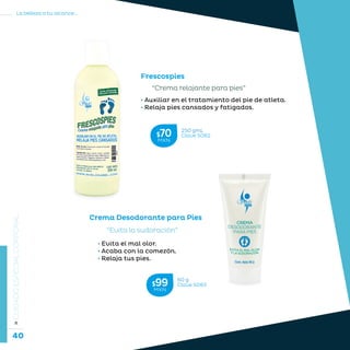40
La belleza a tu alcance...
»CUIDADOESPECIALCORPORAL
Crema Desodorante para Pies
• Evita el mal olor.
• Acaba con la comezón.
• Relaja tus pies.
“Evita la sudoración”
Frescospies
“Crema relajante para pies”
• Auxiliar en el tratamiento del pie de atleta.
• Relaja pies cansados y fatigados.
60 g
Clave S083$99MXN
250 gmL
Clave S082$70MXN
 