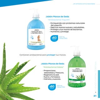 41
...en armonía con la naturaleza.
»CUIDADOESPECIALCORPORAL
Jabón Manos de Seda
Jabón Manos de Seda
“Antibacterial Yogurth”
• Enriquecido con proteínas naturales
del yogurth.
• Deja tus manos suaves y saludables.
• Protege a tus manos de bacterias.
• Humecta y protege.
“Antibacterial Sábila”
• Proporciona
sedosidad y frescura.
• Regenera la piel.
• Nutre y fortalece.
• Hidrata y suaviza.
Contienen antibacterial para proteger tus manos.
500 mL
Clave S162$60MXN
500 mL
Clave S163$60MXN
 