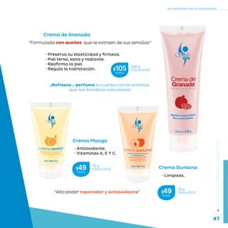 47
...en armonía con la naturaleza.
»CUIDADOESPECIALCORPORAL
Crema Mango
• Antioxidante.
• Vitaminas A, E Y C.
Crema Durazno
• Limpieza.
“Alto poder reparador y antioxidante”
Crema de Granada
• Preserva su elasticidad y firmeza.
• Piel tersa, sana y radiante.
• Reafirma la piel.
• Regula la hidratación.
“Formulada con aceites que se extraen de sus semillas”
¡Refresca y perfuma tu cuerpo con la armonía
que nos brinda la naturaleza!
290 g
Clave S426$105MXN
70 g
Clave S314$49MXN
70 g
Clave S315$49MXN
 