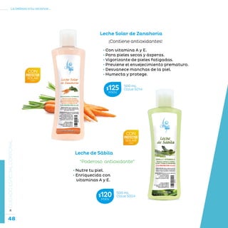 48
La belleza a tu alcance...
»CUIDADOESPECIALCORPORAL
Leche Solar de Zanahoria
¡Contiene antioxidantes!
• • Con vitamina A y E.
• • Para pieles secas y ásperas.
• • Vigorizante de pieles fatigadas.
• • Previene el envejecimiento prematuro.
• • Desvanece manchas de la piel.
• • Humecta y protege.
• Nutre tu piel.
• Enriquecida con
vitaminas A y E.
“Poderoso antioxidante”
Leche de Sábila
500 mL
Clave S024$120MXN
500 mL
Clave S014$125MXN
 