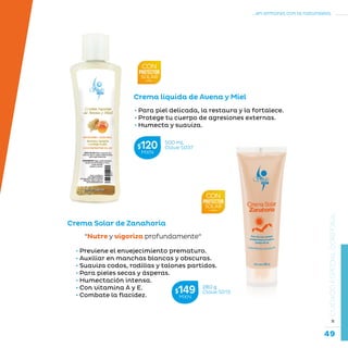 49
...en armonía con la naturaleza.
»CUIDADOESPECIALCORPORAL
Crema Solar de Zanahoria
“Nutre y vigoriza profundamente“
• Previene el envejecimiento prematuro.
• Auxiliar en manchas blancas y obscuras.
• Suaviza codos, rodillas y talones partidos.
• Para pieles secas y ásperas.
• Humectación intensa.
• Con vitamina A y E.
• Combate la flacidez.
Crema líquida de Avena y Miel
• Para piel delicada, la restaura y la fortalece.
• Protege tu cuerpo de agresiones externas.
• Humecta y suaviza.
280 g
Clave S013$149MXN
500 mL
Clave S037$120MXN
 