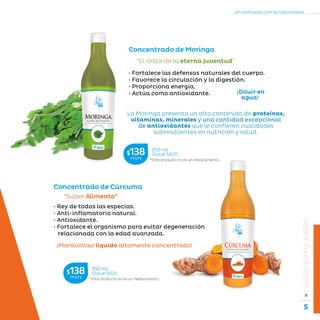 5
...en armonía con la naturaleza.
»CUERPOENEQUILIBRIO
Concentrado de Moringa
“El árbol de la eterna juventud”
La Moringa presenta un alto contenido de proteínas,
vitaminas, minerales y una cantidad excepcional
de antioxidantes que le confieren cualidades
sobresalientes en nutrición y salud.
• Fortalece las defensas naturales del cuerpo.
• Favorece la circulación y la digestión.
• Proporciona energía.
• Actúa como antioxidante.
Concentrado de Cúrcuma
“Súper Alimento”
¡Maravilloso líquido altamente concentrado!
• Rey de todas las especias.
• Anti-inflamatorio natural.
• Antioxidante.
• Fortalece el organismo para evitar degeneración
relacionada con la edad avanzada.
*Este producto no es un medicamento.
250 mL
Clave S605$138MXN
*Este producto no es un medicamento.
250 mL
Clave S621$138MXN
¡Diluir en
agua!
 