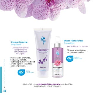 52
La belleza a tu alcance...
»CUIDADOESPECIALCORPORAL
Crema Corporal
Orquídeas
• Hidratación profunda.
• Suaviza y da vida.
• Nutre la piel a profundidad.
• Ayuda a pieles sensibles
y con impurezas.
“Hidratación profunda”
Brisas Hidratantes
Orquídeas
• Fórmula vitaminada.
• No contiene aceite.
¡Con dimeticonas
que protegen
la hidratación
de tu piel!
¡ADQUIERE UNA HIDRATACIÓN PROFUNDA Y DURADERA
GRACIAS A SUS DIMETICONAS!
280 g
Clave S144$90MXN
240 mL
Clave S143$169MXN
 