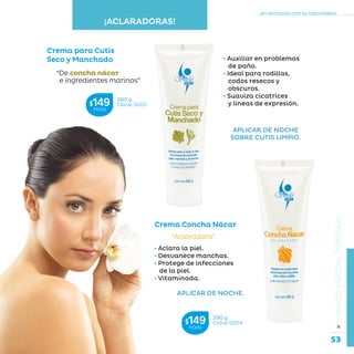 53
...en armonía con la naturaleza.
»CUIDADOESPECIALCORPORAL
• Aclara la piel.
• Desvanece manchas.
• Protege de infecciones
de la piel.
• Vitaminada.
APLICAR DE NOCHE.
Crema Concha Nácar
“Aclaradora”
Crema para Cutis
Seco y Manchado
“De concha nácar
e ingredientes marinos”
• Auxiliar en problemas
de paño.
• Ideal para rodillas,
codos resecos y
obscuros.
• Suaviza cicatrices
y líneas de expresión.
290 g
Clave S004$149MXN
280 g
Clave S005$149MXN
¡ACLARADORAS!
APLICAR DE NOCHE
SOBRE CUTIS LIMPIO.
 