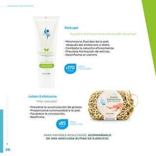 56
La belleza a tu alcance...
»CUIDADOESPECIALCORPORAL
PARA MAYORES RESULTADOS, ACOMPAÑARLO
DE UNA ADECUADA RUTINA DE EJERCICIO.
Jabón Exfoliante
“Anti-celulitis”
• Previene la acumulación de grasas.
• Proporciona luminosidad a la piel.
• Favorece la circulación.
• Reafirma.
Redugel
• Minimiza la flacidez de la piel
después del embarazo o dieta.
• Combate la celulitis eficazmente.
• Previene formación de estrías.
• Desinflama el vientre.
“Ayuda a disminuir la acumulación de grasa”
290 g
Clave S090$170MXN
120 g
Clave S334$85MXN
 