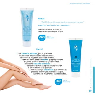 57
...en armonía con la naturaleza.
»CUIDADOESPECIALCORPORAL
Redux
“Gel FRÍO auxiliar para evitar acumular grasa”
ESPECIAL PARA PIEL MUY SENSIBLE
• Brinda firmeza al vientre.
• Reafirma y humecta la piel.
• Con Centella Asiática, por lo que tiene
una acción antivaricosa relajante que
favorece el flujo sanguíneo en piernas.
• Formulada en base de menta que proporciona
alivio en piernas cansadas y adoloridas.
• Contiene Castaño de Indias,
por lo que elimina la pesadez, la tensión
e hinchazón de las piernas.
• Además incluye Jalea Real que retarda el
proceso de envejecimiento de la piel,
nutriéndola mejorando su elasticidad.
Vari-C
280 g
Clave S337$160MXN
290 g
Clave S151$120MXN
 