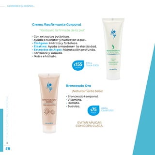 58
La belleza a tu alcance...
»CUIDADOESPECIALCORPORAL
Bronceado Oro
¡Naturalmente bella!
• Bronceado temporal.
• Vitamina.
• Hidrata.
• Suaviza.
Crema Reafirmante Corporal
“Restaura la firmeza de la piel”
• Con extractos botánicos.
• Ayuda a hidratar y humectar la piel.
• Colágeno: Hidrata y fortalece.
• Elastina: Ayuda a mantener la elasticidad.
• Extractos de Algas: hidratación profunda.
• Fortalece y suaviza.
• Nutre e hidrata.
280 g
Clave S153$75MXN
270 g
Clave S300$155MXN
EVITAR APLICAR
CON ROPA CLARA.
 