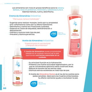 60
La belleza a tu alcance...
»CUIDADOESPECIALCORPORAL
“Especial para el uso durante
y después del embarazo”
“Piel suave, tersa e hidratada”
Aceite de Almendras Antiestrías
Crema de Almendras Antiestrías
El Aceite de Almendras Dulces es el rey de los aceites para
pieles sensibles. Ideal para las mujeres embarazadas.
Su efecto calmante ayuda a revitalizar la piel.
El Aceite de Almendras posee propiedades
ideales en el cuidado natural de la piel,
aportando nutrientes esenciales en su
cuidado.
Las almendras son ricas en grasas benéficas para la salud y
belleza, ricas en proteínas, minerales y vitaminas A, B, E.
Además hidrata, nutre y desinflama.
• Su principal función es la hidratación.
• Presenta una fuerte actividad regeneradora, por lo
que es conveniente aplicarla sobre cicatrices leves.
• Reduce el tamaño de las estrías rojas.
• Disimula estrías existentes en todo tipo de piel.
• Sugerido para realizar masajes, tanto por su propiedad
anti-inflamatoria como por su efecto hidratante.
• Desinflama y calma las irritaciones cutáneas.
• Especial en casos de sequedad, deshidratación o
descamación.
• Hidrata y suaviza todo tipo de piel.
• Previene y disminuye estrías.
500 mL
Clave S730$195MXN
125 mL
Clave S733$175MXN
 