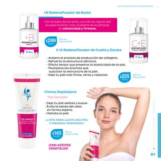 61
...en armonía con la naturaleza.
»CUIDADOESPECIALCORPORAL
¡CON ACEITES
VEGETALES!
“Piel Sensible”
• Deja tu piel sedosa y suave.
• Evita la salida del vello
en forma áspera.
• Hidrata la piel.
Crema Depiladora
+B Redensificador de Busto
C+E Redensificador de Cuello y Escote
Con el paso de los años, uno de los signos del
envejecimiento más evidente es la pérdida
de elasticidad y firmeza.
• Acelera el proceso de producción de colágeno.
• Refuerza la estructura dérmica.
• Efecto tensor que preserva la elasticidad de la piel.
• Multiplica las enzimas que
suavizan la estructura de la piel.
• Deja tu piel más firme, tersa y radiante.
100 mL
Clave S636$299MXN
320 g
Clave S348$145MXN
100 mL
Clave S637$255MXN
¡ LISTA PARA LUCIR UNA PIEL
Y PIERNAS HERMOSAS !
 
