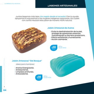 64
La belleza a tu alcance...
»CUIDADOESPECIALCORPORAL
Jabón Artesanal de Avena
Jabón Artesanal “Del Bosque”
100 g
Clave S650$38MXN
100 g
Clave S729$38MXN
Juntos llegamos más lejos ¡Un regalo desde el corazón! Con tu ayuda
apoyamos e impulsamos a las mujeres indígenas mexicanas, las cuales
con cariño realizan este jabón de manera 100% natural.
• Evita la deshidratación de la piel,
protege de agresiones externas
manteniendo su barrera protectora.
• Efecto exfoliante y humectante.
• Acción calmante.
¡JABONES ARTESANALES!
¡Ideal para hombres!
• Aroma Energizante.
• Antibacterial.
• Limpieza profunda.
• Antioxidante.
 