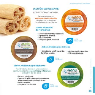 65
...en armonía con la naturaleza.
»CUIDADOESPECIALCORPORAL
Jabón Artesanal Spa Relajante
Jabón Artesanal
de Mandarina
Jabón Artesanal de Cítricos
100 g
Clave S726$75MXN
100 g
Clave S728$75MXN
100 g
Clave S727$75MXN
CON ESTROPAJO NATURAL.
Durante la ducha
estimula la circulación
de piernas y pies con
movimientos circulares.
• Aroma relajante.
• Con antioxidantes que previenen
el envejecimiento prematuro.
• Antibacterial.
• Limpieza profunda.
Nuestro baño diario, es una excelente
oportunidad para consentirnos y relajarnos
del estrés del día a día.
¡ACCIÓN EXFOLIANTE!
• Efecto calmante y sedante.
• Agradable aroma.
• Revitalizante.
• Limpia a profundidad.
• Activa la circulación.
• Elimina toxinas.
• Hidratante y refrescante.
• Tonifica la piel.
 