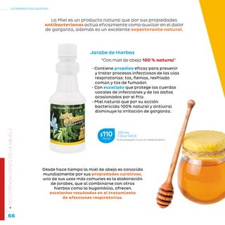 66
La belleza a tu alcance...
»RECOMENDACIONESDELAABUELA
Jarabe de Hierbas
“Con miel de abeja 100 % natural”
• Contiene propóleo eficaz para prevenir
y tratar procesos infecciosos de las vías
respiratorias: tos, flemas, resfriado
común y tos de fumador.
• Con eucalipto que protege las cuerdas
vocales de infecciones y de los daños
ocasionados por el frío.
• Miel natural que por su acción
bactericida 100% natural y antiviral
disminuye la irritación de garganta.
Desde hace tiempo la miel de abeja es conocida
mundialmente por sus propiedades curativas,
uno de sus usos más comunes es la elaboración
de jarabes, que al combinarse con otras
hierbas como la bugambilia, ofrecen
excelentes resultados en el tratamiento
de afecciones respiratorias.
La Miel es un producto natural que por sus propiedades
antibacterianas actúa eficazmente como auxiliar en el dolor
de garganta, además es un excelente expectorante natural.
*Este producto no es un medicamento.
250 mL
Clave S409$110MXN
 