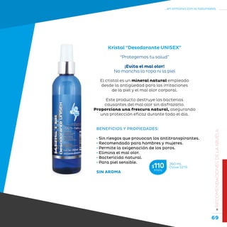 69
...en armonía con la naturaleza.
»RECOMENDACIONESDELAABUELA
“Protegemos tu salud”
¡Evita el mal olor!
No mancha la ropa ni la piel
Kristal “Desodorante UNISEX”
BENEFICIOS Y PROPIEDADES:
• Sin riesgos que provocan los antitranspirantes.
• Recomendado para hombres y mujeres.
• Permite la oxigenación de los poros.
• Elimina el mal olor.
• Bactericida natural.
• Para piel sensible.
SIN AROMA
El cristal es un mineral natural empleado
desde la antigüedad para las irritaciones
de la piel y el mal olor corporal.
Este producto destruye las bacterias
causantes del mal olor sin disfrazarlo.
Proporciona una frescura natural, asegurando
una protección eficaz durante todo el día.
260 mL
Clave S219$110MXN
 