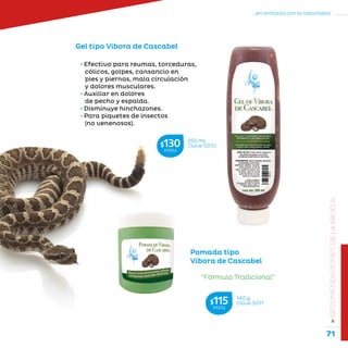 71
...en armonía con la naturaleza.
»RECOMENDACIONESDELAABUELA
Pomada tipo
Víbora de Cascabel
• Efectivo para reumas, torceduras,
cólicos, golpes, cansancio en
pies y piernas, mala circulación
y dolores musculares.
• Auxiliar en dolores
de pecho y espalda.
• Disminuye hinchazones.
• Para piquetes de insectos
(no venenosos).
Gel tipo Víbora de Cascabel
“Fórmula Tradicional”
140 g
Clave S071$115MXN
250 mL
Clave S070$130MXN
 