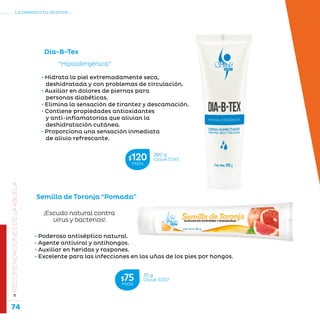 74
La belleza a tu alcance...
»RECOMENDACIONESDELAABUELA
“Hipoalergénica”
Dia-B-Tex
• Hidrata la piel extremadamente seca,
deshidratada y con problemas de circulación.
• Auxiliar en dolores de piernas para
personas diabéticas.
• Elimina la sensación de tirantez y descamación.
• Contiene propiedades antioxidantes
y anti-inflamatorias que alivian la
deshidratación cutánea.
• Proporciona una sensación inmediata
de alivio refrescante.
Semilla de Toronja “Pomada”
¡Escudo natural contra
virus y bacterias!
• Poderoso antiséptico natural.
• Agente antiviral y antihongos.
• Auxiliar en heridas y raspones.
• Excelente para las infecciones en las uñas de los pies por hongos.
280 g
Clave S145$120MXN
35 g
Clave S507$75MXN
 