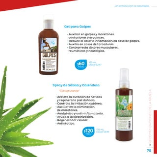 75
...en armonía con la naturaleza.
»RECOMENDACIONESDELAABUELA
Gel para Golpes
• Auxiliar en golpes y moretones.
contusiones y esguinces.
• Reduce el dolor e inflamación en caso de golpes.
• Auxilia en casos de torceduras.
• Contrarresta dolores musculares,
reumáticos y neuralgias.
Spray de Sábila y Caléndula
“Cicatrizante”
• Acelera la curación de heridas
y regenera la piel dañada.
• Controla la irritación cutánea.
• Auxiliar en la eliminación
de moretones.
• Analgésico y anti-inflamatorio.
• Ayuda a la cicatrización.
• Regenerador celular.
• Antiséptico.
125 mL
Clave S336$120MXN
125 mL
Clave S347$60MXN
 