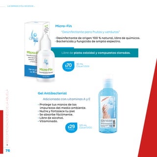 76
La belleza a tu alcance...
»RECOMENDACIONESDELAABUELA
Micro-Fin
“Desinfectante para frutas y verduras”
• Desinfectante de origen 100 % natural, libre de químicos.
• Bactericida y fungicida de amplio espectro.
• Protege tus manos de las
impurezas del medio ambiente.
• Nutre y fortalece tu piel
• Se absorbe fácilmente.
• Libre de alcohol.
• Vitaminado.
Adicionado con vitaminas A y E
Gel Antibacterial
125 mL
Clave S100$29MXN
30 mL
Clave S309$70MXN
Libre de plata coloidal y compuestos clorados.
 