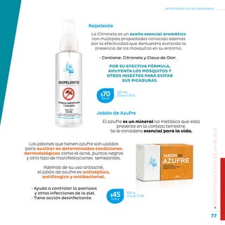 77
...en armonía con la naturaleza.
»RECOMENDACIONESDELAABUELA
El azufre es un mineral no metálico que está
presente en la corteza terrestre.
Se le considera esencial para la vida.
Los jabones que tienen azufre son usados
para auxiliar en determinadas condiciones
dermatológicas como el acné, puntos negros
y otro tipo de manifestaciones semejantes.
Además de su uso antiacné,
el jabón de azufre es antiséptico,
antifúngico y antibacterial.
• Contiene: Citronela y Clavo de Olor.
POR SU EFECTIVA FÓRMULA,
AHUYENTA LOS MOSQUITOS Y
OTROS INSECTOS PARA EVITAR
SUS PICADURAS.
Repelente
La Citronela es un aceite esencial aromático
con múltiples propiedades conocido además
por la efectividad que demuestra evitando la
presencia de los mosquitos en su entorno.
• Ayuda a controlar la psoriasis
y otras infecciones de la piel.
• Tiene acción desinfectante.
Jabón de Azufre
120 mL
Clave S309$70MXN
100 g
Clave S718$45MXN
 