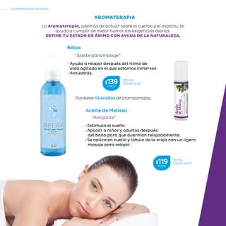 78
La belleza a tu alcance...
»RECOMENDACIONESDELAABUELA
Relax
“Aceite para masaje”
Contiene 10 Aceites de aromaterapia.
Aceite de Melissa
“Relajante”
• Estimula el sueño.
• Aplicar a niños y adultos después
del baño para que duerman relajadamente.
• Se aplica en cuello y lóbulo de la oreja con un ligero
masaje para relajar.
• Ayuda a relajar después del ritmo de
vida agitado en el que estamos inmersos.
• Antiestrés.
AROMATERAPIA
La Aromaterapia, además de actuar sobre el cuerpo y el espíritu, te
ayuda a cumplir de mejor humor las exigencias diarias.
DEFINE TU ESTADO DE ÁNIMO CON AYUDA DE LA NATURALEZA.
10 mL
Clave S405$119MXN
125 mL
Clave S236$139MXN
 