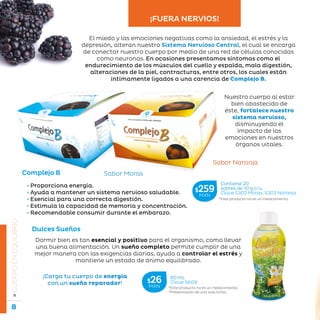 8
La belleza a tu alcance...
»CUERPOENEQUILIBRIO
Complejo B Sabor Moras
El miedo y las emociones negativas como la ansiedad, el estrés y la
depresión, alteran nuestro Sistema Nervioso Central, el cual se encarga
de conectar nuestro cuerpo por medio de una red de células conocidas
como neuronas. En ocasiones presentamos síntomas como el
endurecimiento de los músculos del cuello y espalda, mala digestión,
alteraciones de la piel, contracturas, entre otros, los cuales están
íntimamente ligados a una carencia de Complejo B.
Sabor Naranja
• Proporciona energía.
• Ayuda a mantener un sistema nervioso saludable.
• Esencial para una correcta digestión.
• Estimula la capacidad de memoria y concentración.
• Recomendable consumir durante el embarazo.
Dulces Sueños
Dormir bien es tan esencial y positivo para el organismo, como llevar
una buena alimentación. Un sueño completo permite cumplir de una
mejor manera con las exigencias diarias, ayuda a controlar el estrés y
mantiene un estado de ánimo equilibrado.
¡Carga tu cuerpo de energía
con un sueño reparador!
*Este producto no es un medicamento.
Contiene 20
sobres de 10 g c/u.
Clave S302 Moras, S303 Naranja
$259MXN
*Este producto no es un medicamento.
*Presentación de una sola toma.
60 mL
Clave S609$26MXN
¡FUERA NERVIOS!
Nuestro cuerpo al estar
bien abastecido de
éste, fortalece nuestro
sistema nervioso,
disminuyendo el
impacto de las
emociones en nuestros
órganos vitales.
 