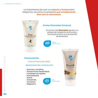 82
La belleza a tu alcance...
»RECOMENDACIONESDELAABUELA
“Crema Manos de Seda”
Chocovainilla
BENEFICIOS DEL CHOCOLATE:
• Suaviza y tonifica.
• Proporciona flexibilidad.
• Fortalece los tejidos.
• Antioxidante.
• Nutre.
• Antiestrés.
• Humecta.
• Regenera.
El aroma del Chocolate genera un
estado de relajación profunda y
nos proporciona una sensación
de bienestar.
Crema Chocolate Corporal
La importancia de usar un espacio y tiempo para
relajarnos, así como un producto que complemente
bien con la naturaleza.
180 g
Clave S246$69MXN
90 g
Clave S196$55MXN
 