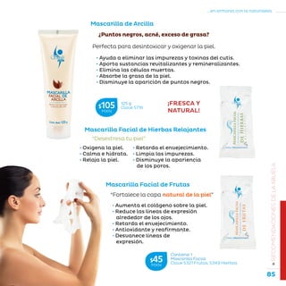 85
...en armonía con la naturaleza.
»RECOMENDACIONESDELAABUELA
Mascarilla de Arcilla
• Ayuda a eliminar las impurezas y toxinas del cutis.
• Aporta sustancias revitalizantes y remineralizantes.
• Elimina las células muertas.
• Absorbe la grasa de la piel.
• Disminuye la aparición de puntos negros.
Mascarilla Facial de Hierbas Relajantes
Mascarilla Facial de Frutas
• Retarda el envejecimiento.
• Limpia las impurezas.
• Disminuye la apariencia
de los poros.
“Desestresa tu piel”
“Fortalece la capa natural de la piel”
¿Puntos negros, acné, exceso de grasa?
Perfecta para desintoxicar y oxigenar la piel.
• Aumenta el colágeno sobre la piel.
• Reduce las líneas de expresión
alrededor de los ojos.
• Retarda el envejecimiento.
• Antioxidante y reafirmante.
• Desvanece líneas de
expresión.
¡FRESCA Y
NATURAL!
• Oxigena la piel.
• Calma e hidrata.
• Relaja la piel.
Contiene 1
Mascarilla Facial
Clave S321 Frutas, S349 Hierbas
$45MXN
125 g
Clave S716$105MXN
 