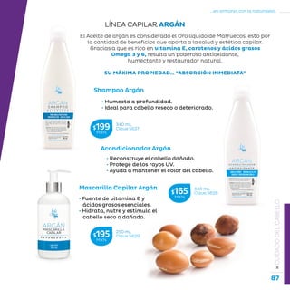 87
...en armonía con la naturaleza.
»CUIDADODELCABELLO
Shampoo Argán
Acondicionador Argán
Mascarilla Capilar Argán
El Aceite de argán es considerado el Oro líquido de Marruecos, esto por
la cantidad de beneficios que aporta a la salud y estética capilar.
Gracias a que es rico en vitamina E, carotenos y ácidos grasos
Omega 3 y 6, resulta un poderoso antioxidante,
humectante y restaurador natural.
SU MÁXIMA PROPIEDAD… “ABSORCIÓN INMEDIATA”
• Humecta a profundidad.
• Ideal para cabello reseco o deteriorado.
• Fuente de vitamina E y
ácidos grasos esenciales.
• Hidrata, nutre y estimula el
cabello seco o dañado.
• Reconstruye el cabello dañado.
• Protege de los rayos UV.
• Ayuda a mantener el color del cabello.
LÍNEA CAPILAR ARGÁN
340 mL
Clave S627$199MXN
340 mL
Clave S628$165MXN
250 mL
Clave S629$195MXN
 