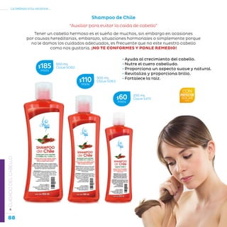 88
La belleza a tu alcance...
»CUIDADODELCABELLO
Shampoo de Chile
“Auxiliar para evitar la caída de cabello”
• Ayuda al crecimiento del cabello.
• Nutre el cuero cabelludo.
• Proporciona un aspecto suave y natural.
• Revitaliza y proporciona brillo.
• Fortalece la raíz.
950 mL
Clave S062$185MXN
500 mL
Clave S063$110MXN
250 mL
Clave S415$60MXN
Tener un cabello hermoso es el sueño de muchos, sin embargo en ocasiones
por causas hereditarias, embarazo, situaciones hormonales o simplemente porque
no le damos los cuidados adecuados, es frecuente que no este nuestro cabello
como nos gustaría. ¡NO TE CONFORMES Y PONLE REMEDIO!
 