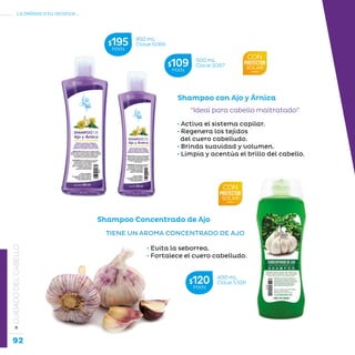 92
La belleza a tu alcance...
»CUIDADODELCABELLO
Shampoo con Ajo y Árnica
“Ideal para cabello maltratado”
• Activa el sistema capilar.
• Regenera los tejidos
del cuero cabelludo.
• Brinda suavidad y volumen.
• Limpia y acentúa el brillo del cabello.
TIENE UN AROMA CONCENTRADO DE AJO
		 • Evita la seborrea.
		 • Fortalece el cuero cabelludo.
Shampoo Concentrado de Ajo
400 mL
Clave S326$120MXN
950 mL
Clave S066$195MXN
500 mL
Clave S067$109MXN
 