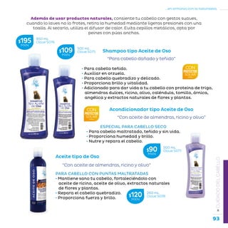 93
...en armonía con la naturaleza.
»CUIDADODELCABELLO
Shampoo tipo Aceite de Oso
“Para cabello dañado y teñido”
• Para cabello teñido.
• Auxiliar en orzuela.
• Para cabello quebradizo y delicado.
• Proporciona brillo y vitalidad.
• Adicionado para dar vida a tu cabello con proteína de trigo,
almendras dulces, ricino, olivo, caléndula, tomillo, árnica,
angélica y extractos naturales de flores y plantas.
Además de usar productos naturales, consiente tu cabello con gestos suaves,
cuando lo laves no lo frotes, retira la humedad mediante ligeras presiones con una
toalla. Al secarlo, utiliza el difusor de calor. Evita cepillos metálicos, opta por
peines con púas anchas.
Aceite tipo de Oso
“Con aceite de almendras, ricino y olivo”
PARA CABELLO CON PUNTAS MALTRATADAS
• Mantiene sano tu cabello, fortaleciéndolo con
aceite de ricino, aceite de olivo, extractos naturales
de flores y plantas.
• Repara el cabello quebradizo.
• Proporciona fuerza y brillo.
Acondicionador tipo Aceite de Oso
ESPECIAL PARA CABELLO SECO
• Para cabello maltratado, teñido y sin vida.
• Proporciona humedad y brillo.
• Nutre y repara el cabello.
“Con aceite de almendras, ricino y olivo”
950 mL
Clave S076$195MXN
500 mL
Clave S075$109MXN
500 mL
Clave S077$90MXN
260 mL
Clave S078$120MXN
 