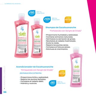 96
La belleza a tu alcance...
»CUIDADODELCABELLO
“Fortalecido con Sangre de Grado”
• Proporciona humedad y sedosidad.
• Contiene extractos naturales.
• Normaliza la secreción de grasa.
• Revitaliza el cabello maltratado.
• Evita la caída.
• Repara las puntas secas.
• Fortalece el folículo piloso.
• Estimula el crecimiento.
Shampoo de Cacahuananche
¡REPARACIÓN EXTREMA!
• Proporciona brillo y sedosidad.
• Repara las puntas dañadas.
• Fortalece el cabello débil.
• Hidrata y suaviza.
“Enriquecido con Sangre de Grado”
Acondicionador de Cacahuananche
950 mL
Clave S042$195MXN
500 mL
Clave S041$109MXN
500 mL
Clave S043$90MXN
 