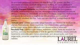 Os principais problemas capilares nos dias de hoje são quedas dos fios,
oleosidade excessiva, acúmulo de químicas na fibra, no couro cabeludo e
cabelos enrijecidos. A Laurel Cosméticos foi atrás dessa solução e desenvolveu
o DETOX Shampoo Esfoliante. Um Shampoo com esfoliação física suave e
eficiente, elimina impurezas dos fios, descongestiona e desintoxica a cutícula,
diminui o excesso da oleosidade, ativando a circulação sanguínea, melhorando o
transporte de nutrientes e oxigênio do folículo piloso, estimulando o
crescimento saudável dos fios. Tudo isso sem danificar a integridade da fibra
capilar.
Indicado para: Cabelos que estão congestionados por excesso de resíduos de
cremes, finalizadores, óleos e químicas. Fios endurecidos, cabelos oleosos,
pontas super secas, couro cabeludo com descamações e seborreia.
Resultado final: Cabelos super limpos, maleáveis, soltos, livres de resíduos de
química, cutículas desintoxicadas e livre de agentes oxidativos. Couro cabeludo
totalmente esfoliado, com menos oleosidade, sem descamação, com mais
oxigenação, correntes sangüíneas ativadas para uma crescimento saudável dos
cabelos.
 