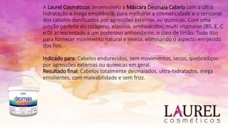 A Laurel Cosméticos desenvolveu a Máscara Desmaia Cabelo com a ultra
hidratação e mega emoliência, para melhorar a cosmeticidade e o sensorial
dos cabelos danificados por agressões externas ou químicas. Com uma
junção perfeita do colágeno, elastina, aminoácidos, multi vitaminas (B5, E, C
e D) acrescentado a um poderoso antioxidante, o óleo de limão. Tudo isso
para fornecer movimento natural e leveza, eliminando o aspecto enrijecido
dos fios.
Indicado para: Cabelos endurecidos, sem movimentos, secos, quebradiços
por agressões externas ou químicas em geral.
Resultado final: Cabelos totalmente desmaiados, ultra-hidratados, mega
emolientes, com maleabilidade e sem frizz.
 