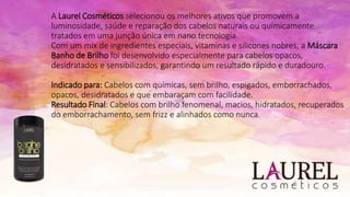 A Laurel Cosméticos selecionou os melhores ativos que promovem a
luminosidade, saúde e reparação dos cabelos naturais ou quimicamente
tratados em uma junção única em nano tecnologia.
Com um mix de ingredientes especiais, vitaminas e silicones nobres, a Máscara
Banho de Brilho foi desenvolvido especialmente para cabelos opacos,
desidratados e sensibilizados, garantindo um resultado rápido e duradouro.
Indicado para: Cabelos com químicas, sem brilho, espigados, emborrachados,
opacos, desidratados e que embaraçam com facilidade.
Resultado Final: Cabelos com brilho fenomenal, macios, hidratados, recuperados
do emborrachamento, sem frizz e alinhados como nunca.
 
