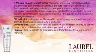 A Máscara Reconstrutora Universal revitaliza e mantém a hidratação dos fios.
Desenvolvido com alto teor de ativos, o produto repõe o peso molecular dos
fios, mantendo a durabilidade de qualquer procedimento capilar, como
coloração, relaxamento, progressivas e mechas. Contém aminoácidos de iodo e
enxofre, que estimulam, revitalizam e nutrem a fibra capilar, além de ajudar na
renovação do tecido.
Silício Orgânico – Regenera a fibra capilar, por ser um rejuvenescedor natural,
além de deixar o cabelo mais forte e brilhante.
Óleo de Buriti – Cicatrizante, tem alta absorção, evita o ressecamento do cabelo,
proporciona brilho aos fios, revitaliza as pontas dos cabelos.
Sargaço – Tipo de extrato de alga usado para tratar ferimentos, escoriações e
inchaços.
 