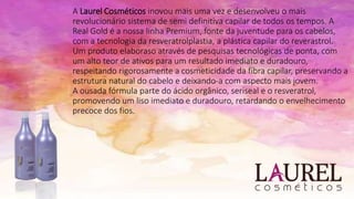 A Laurel Cosméticos inovou mais uma vez e desenvolveu o mais
revolucionário sistema de semi definitiva capilar de todos os tempos. A
Real Gold é a nossa linha Premium, fonte da juventude para os cabelos,
com a tecnologia da resveratrolplastia, a plástica capilar do reverastrol.
Um produto elaboraso através de pesquisas tecnológicas de ponta, com
um alto teor de ativos para um resultado imediato e duradouro,
respeitando rigorosamente a cosmeticidade da fibra capilar, preservando a
estrutura natural do cabelo e deixando-a com aspecto mais jovem.
A ousada fórmula parte do ácido orgânico, seriseal e o resveratrol,
promovendo um liso imediato e duradouro, retardando o envelhecimento
precoce dos fios.
 