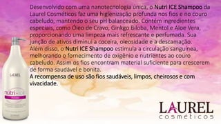 Desenvolvido com uma nanotecnologia única, o Nutri ICE Shampoo da
Laurel Cosméticos faz uma higienização profunda nos fios e no couro
cabeludo, mantendo o seu pH balanceado. Contém ingredientes
especiais, como Óleo de Cravo, Ginkgo Biloba, Mentol e Aloe Vera,
proporcionando uma limpeza mais refrescante e perfumada. Sua
junção de ativos diminui a coceira, oleosidade e a descamação.
Além disso, o Nutri ICE Shampoo estimula a circulação sanguínea,
melhorando o fornecimento de oxigênio e nutrientes ao couro
cabeludo. Assim os fios encontram material suficiente para crescerem
de forma saudável e bonita.
A recompensa de uso são fios saudáveis, limpos, cheirosos e com
vivacidade.
 