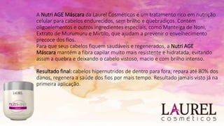 A Nutri AGE Máscara da Laurel Cosméticos é um tratamento rico em nutrição
celular para cabelos endurecidos, sem brilho e quebradiços. Contém
oligoelementos e outros ingredientes especiais, como Manteiga de Noni,
Extrato de Murumuru e Mirtilo, que ajudam a prevenir o envelhecimento
precoce dos fios.
Para que seus cabelos fiquem saudáveis e regenerados, a Nutri AGE
Máscara mantém a fibra capilar muito mais resistente e hidratada, evitando
assim a quebra e deixando o cabelo vistoso, macio e com brilho intenso.
Resultado final: cabelos hipernutridos de dentro para fora, repara até 80% dos
danos, regenera a saúde dos fios por mais tempo. Resultado jamais visto já na
primeira aplicação.
 