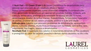 O Nutri Fast – CC Cream 15 em 1 da Laurel Cosméticos foi desenvolvido para
pessoas que precisam de um resultado eficaz e rápido!
Possui componentes especiais, como ceramidas, colágeno, D-pantenol e Bio
Elixir, garantindo 15 benefícios em apenas um produto: hidrata, restaura, sela
cutícula, termo ativo, prolonga a durabilidade da escova em até 72 horas,
desembaraça, doador de brilho, maciez, maleabilidade, fortalecedor, reparador
de pontas, protetor de cor, retém umidade, antifrizz e ação anti-idade.
Indicado para: Cabelos que possuem problemas de desidratação, apresentam
danos, cutículas abertas, muito frizz, embaraça com facilidade, sem brilho, sem
movimento, fios frágeis, opacos e desalinhados.
Resultado final: A reparação nos cabelos é instantânea deixando os fios saudáveis
e protegidos do calor do secador, prancha e demais danos causados no dia a dia.
 