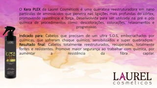 O Kera PLEX da Laurel Cosméticos é uma queratina reestruturadora em nano
partículas de aminoácidos que penetra nas ligações mais profundas do córtex,
promovendo resistência e força. Desenvolvida para ser utilizada na pré e pós
química de procedimentos como: descolorações, colorações, relaxamentos e
progressivas.
Indicado para: Cabelos que precisam de um ultra S.O.S, emborrachados por
químicas, que sofreram choque químico, sensibilizados e super quebradiços.
Resultado final: Cabelos totalmente reestruturados, recuperados, totalmente
fontes e resistentes. Promove maior segurança ao trabalhar com química, por
aumentar a resistência da fibra capilar.
 