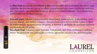 O Óleo PLEX da Laurel Cosméticos é uma combinação extraordinária dos óleos mais
potentes do mundo em um só produto para proteger dos danos químicos causados
por: coloração, descolorante e outros. Atua como potencializador de tratamentos,
conferindo mais brilho e maciez.
Indicado para: Cabelos extremamente ressecados, quebradiços, endurecidos, com
pontas duplas, sem brilho e áspero. Desenvolvido para potencializar todos os tipos
de tratamentos, ao acrescentar 09 gotas, e diminui a agressão de qualquer química
acrescentando 03 gotas.
Resultado final: Cabelos super nutridos, hidratados, sem frizz, brilhosos e sedosos.
Maior durabilidade nas colorações e menos agressões na hora das descolorações.
 