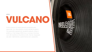 VULCANO
J B L
A linha Vulcano foi especialmente projetada para
responder com alta pressão sonora e eficiência plena.
Os subwoofers apresentam excelente relação timbre e
potência. A tecnologia DDB torna a carcaça mais leve,
com alta resistência mecânica e alto nível de dissipação
de calor, melhorando a performance dos subwoofers.
 