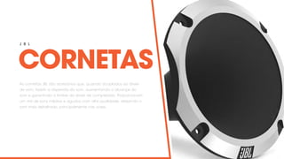 CORNETAS
J B L
As cornetas JBL são acessórios que, quando acoplados ao driver
de som, fazem a dispersão do som, aumentando o alcançe do
som e garantindo o timbre do driver de compressão. Proporcionam
um mix de sons médios e agudos com alta qualidade, deixando o
som mais detalhado, principalmente nas vozes.
 