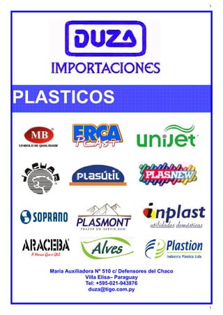 1
1
PLASTICOS
Maria Auxiliadora Nº 510 c/ Defensores del Chaco
Villa Elisa– Paraguay
Tel: +595-021-943876
duza@tigo.com.py
 