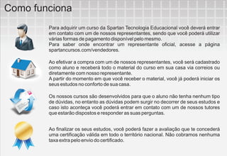 Como funciona
        Para adquirir um curso da Spartan Tecnologia Educacional você deverá entrar
        em contato com um de nossos representantes, sendo que você poderá utilizar
        várias formas de pagamento disponível pelo mesmo.
        Para saber onde encontrar um representante oficial, acesse a página
        spartancursos.com/vendedores.

        Ao efetivar a compra com um de nossos representantes, você será cadastrado
        como aluno e receberá todo o material do curso em sua casa via correios ou
        diretamente com nosso representante.
        A partir do momento em que você receber o material, você já poderá iniciar os
        seus estudos no conforto de sua casa.

        Os nossos cursos são desenvolvidos para que o aluno não tenha nenhum tipo
        de dúvidas, no entanto as dúvidas podem surgir no decorrer de seus estudos e
        caso isto aconteça você poderá entrar em contato com um de nossos tutores
        que estarão dispostos e responder as suas perguntas.


        Ao finalizar os seus estudos, você poderá fazer a avaliação que te concederá
        uma certificação válida em todo o território nacional. Não cobramos nenhuma
        taxa extra pelo envio do certificado.
 